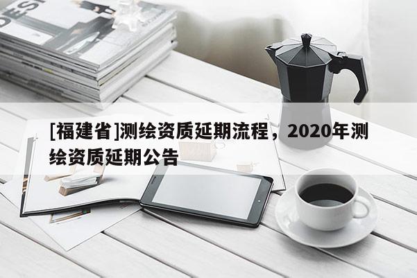 [福建省]測繪資質(zhì)延期流程，2020年測繪資質(zhì)延期公告
