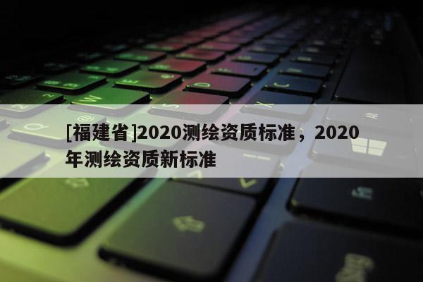 [福建省]2020測(cè)繪資質(zhì)標(biāo)準(zhǔn)，2020年測(cè)繪資質(zhì)新標(biāo)準(zhǔn)