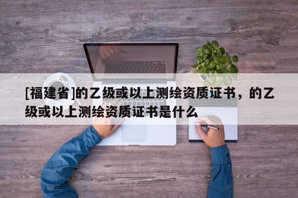 [福建省]的乙級或以上測繪資質證書，的乙級或以上測繪資質證書是什么