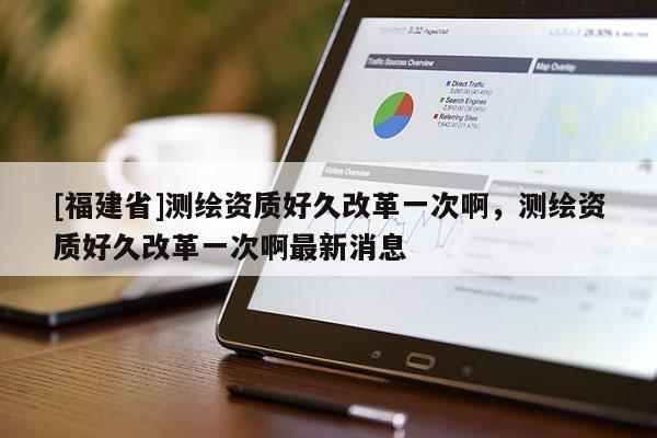 [福建省]測繪資質(zhì)好久改革一次啊，測繪資質(zhì)好久改革一次啊最新消息