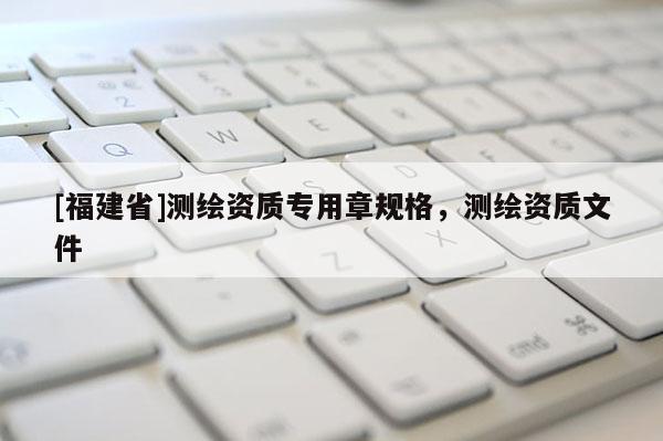 [福建省]測繪資質(zhì)專用章規(guī)格，測繪資質(zhì)文件