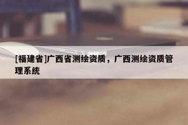 [福建省]廣西省測繪資質，廣西測繪資質管理系統