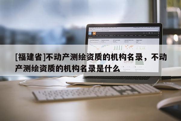 [福建省]不動產(chǎn)測繪資質(zhì)的機(jī)構(gòu)名錄，不動產(chǎn)測繪資質(zhì)的機(jī)構(gòu)名錄是什么