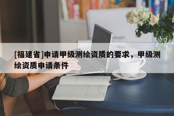 [福建省]申請(qǐng)甲級(jí)測(cè)繪資質(zhì)的要求，甲級(jí)測(cè)繪資質(zhì)申請(qǐng)條件