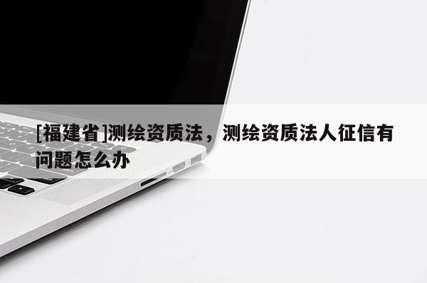 [福建省]測繪資質(zhì)法，測繪資質(zhì)法人征信有問題怎么辦