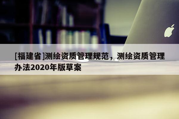 [福建省]測繪資質管理規范，測繪資質管理辦法2020年版草案