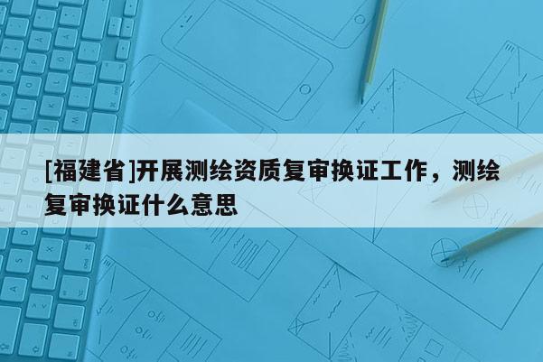[福建省]開展測繪資質復審換證工作，測繪復審換證什么意思