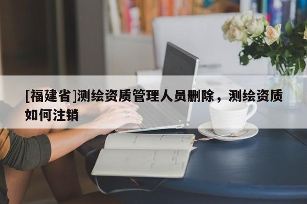 [福建省]測繪資質管理人員刪除，測繪資質如何注銷