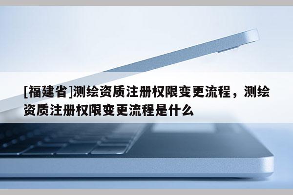 [福建省]測繪資質注冊權限變更流程，測繪資質注冊權限變更流程是什么