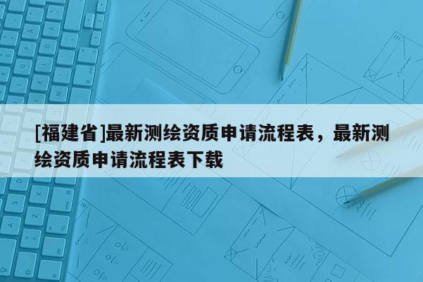[福建省]最新測繪資質申請流程表，最新測繪資質申請流程表下載