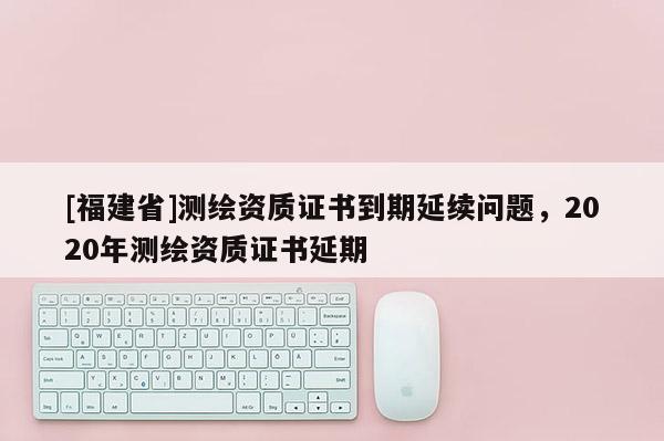 [福建省]測繪資質(zhì)證書到期延續(xù)問題，2020年測繪資質(zhì)證書延期