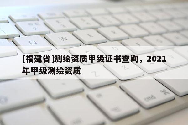 [福建省]測繪資質甲級證書查詢，2021年甲級測繪資質