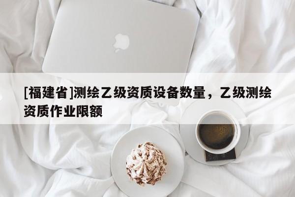[福建省]測繪乙級資質設備數量，乙級測繪資質作業限額