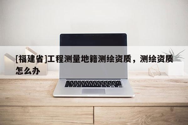 [福建省]工程測(cè)量地籍測(cè)繪資質(zhì)，測(cè)繪資質(zhì)怎么辦