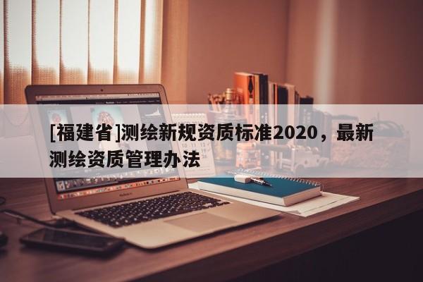 [福建省]測繪新規資質標準2020，最新測繪資質管理辦法