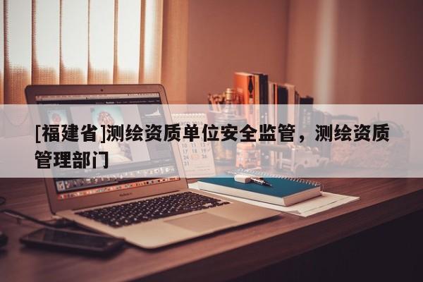 [福建省]測繪資質單位安全監管，測繪資質管理部門