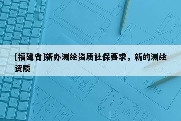 [福建省]新辦測繪資質(zhì)社保要求，新的測繪資質(zhì)