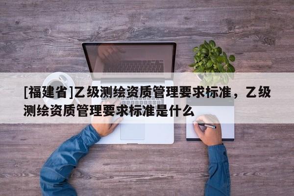 [福建省]乙級測繪資質管理要求標準，乙級測繪資質管理要求標準是什么