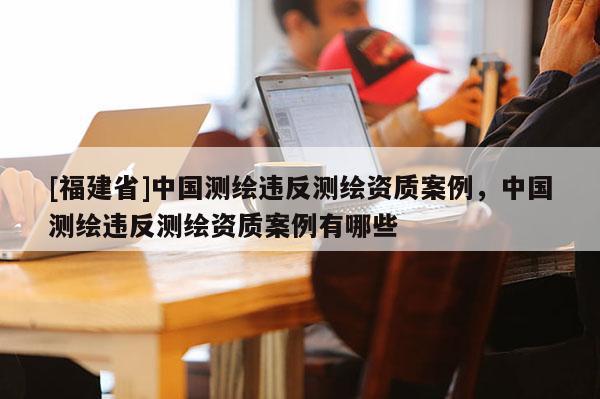 [福建省]中國測繪違反測繪資質案例，中國測繪違反測繪資質案例有哪些
