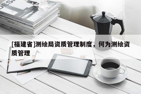 [福建省]測繪局資質(zhì)管理制度，何為測繪資質(zhì)管理