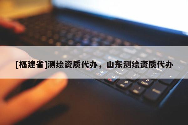 [福建省]測繪資質代辦，山東測繪資質代辦