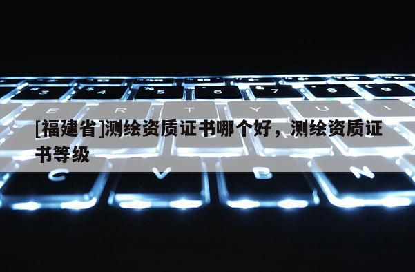 [福建省]測繪資質(zhì)證書哪個好，測繪資質(zhì)證書等級