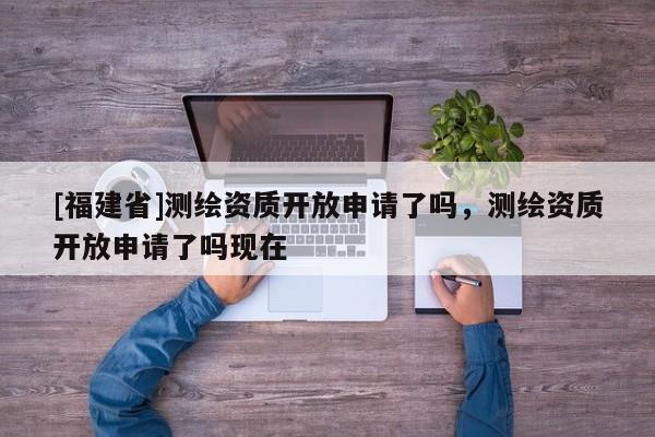 [福建省]測(cè)繪資質(zhì)開放申請(qǐng)了嗎，測(cè)繪資質(zhì)開放申請(qǐng)了嗎現(xiàn)在