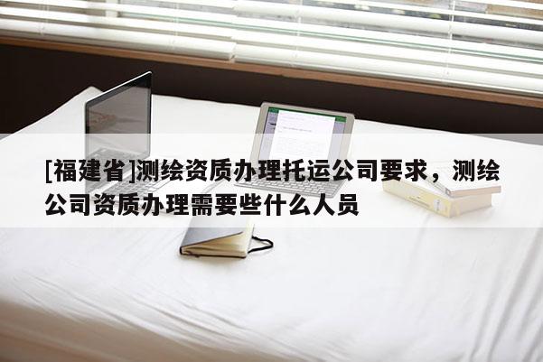 [福建省]測(cè)繪資質(zhì)辦理托運(yùn)公司要求，測(cè)繪公司資質(zhì)辦理需要些什么人員