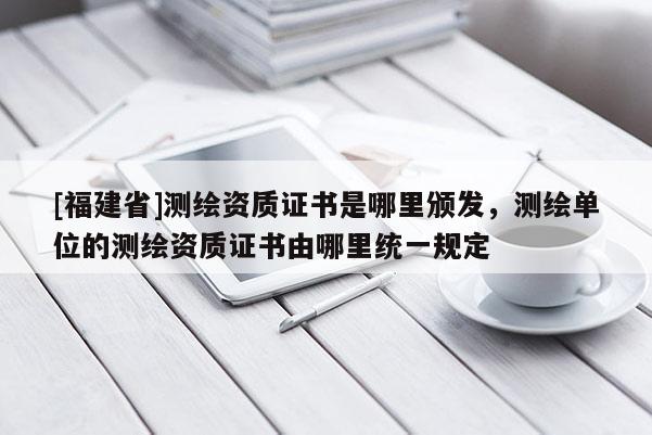 [福建省]測繪資質證書是哪里頒發，測繪單位的測繪資質證書由哪里統一規定