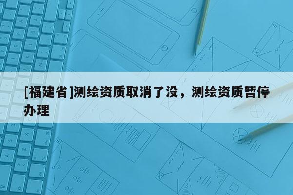 [福建省]測繪資質取消了沒，測繪資質暫停辦理