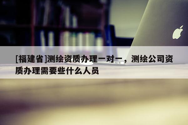 [福建省]測繪資質(zhì)辦理一對一，測繪公司資質(zhì)辦理需要些什么人員