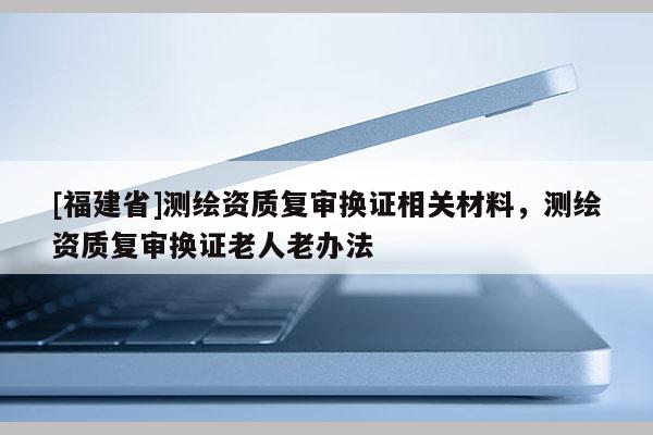 [福建省]測繪資質復審換證相關材料，測繪資質復審換證老人老辦法