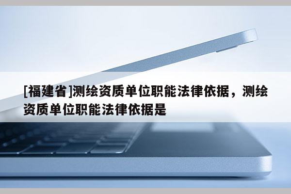 [福建省]測繪資質單位職能法律依據，測繪資質單位職能法律依據是