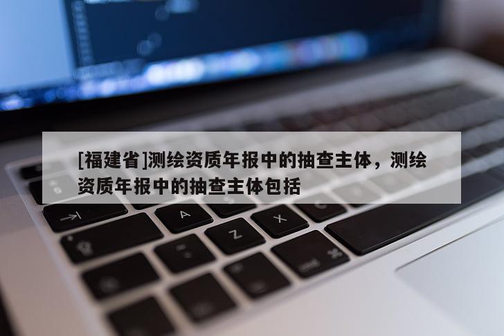 [福建省]測繪資質年報中的抽查主體，測繪資質年報中的抽查主體包括