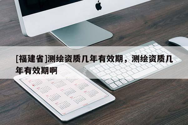 [福建省]測繪資質幾年有效期，測繪資質幾年有效期啊