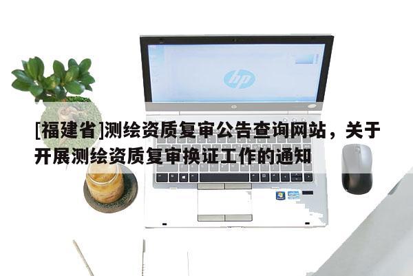 [福建省]測(cè)繪資質(zhì)復(fù)審公告查詢網(wǎng)站，關(guān)于開(kāi)展測(cè)繪資質(zhì)復(fù)審換證工作的通知