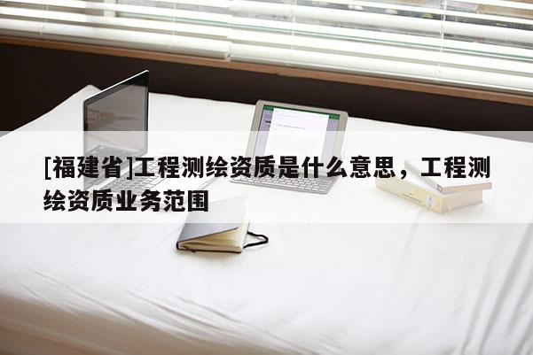 [福建省]工程測繪資質(zhì)是什么意思，工程測繪資質(zhì)業(yè)務(wù)范圍