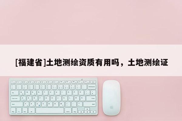 [福建省]土地測繪資質有用嗎，土地測繪證