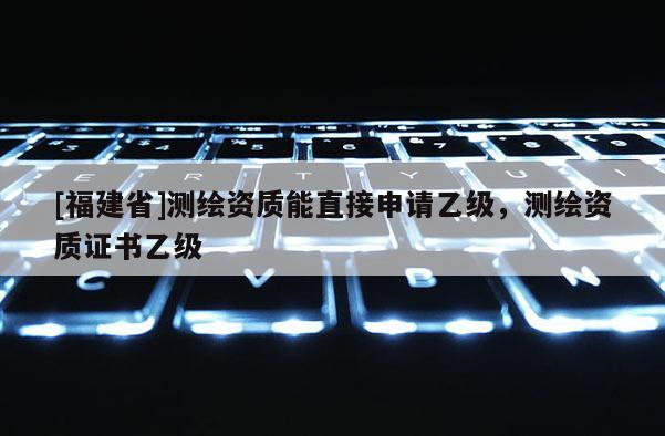 [福建省]測(cè)繪資質(zhì)能直接申請(qǐng)乙級(jí)，測(cè)繪資質(zhì)證書(shū)乙級(jí)