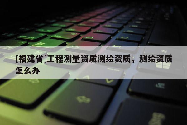 [福建省]工程測量資質測繪資質，測繪資質怎么辦