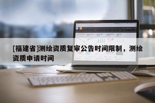 [福建省]測繪資質(zhì)復(fù)審公告時間限制，測繪資質(zhì)申請時間