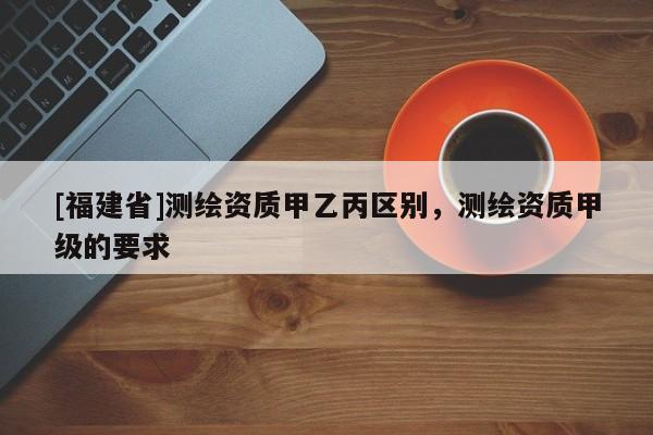 [福建省]測繪資質甲乙丙區別，測繪資質甲級的要求