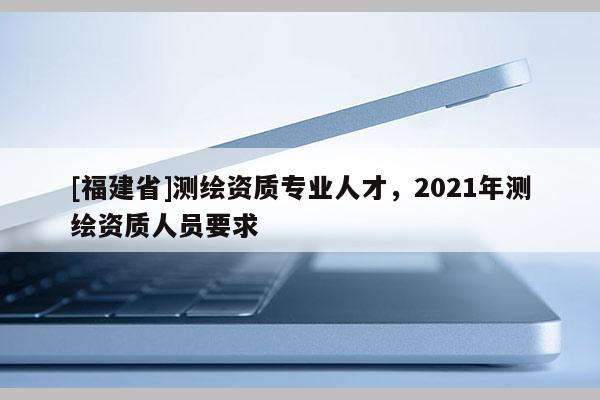 [福建省]測繪資質專業人才，2021年測繪資質人員要求