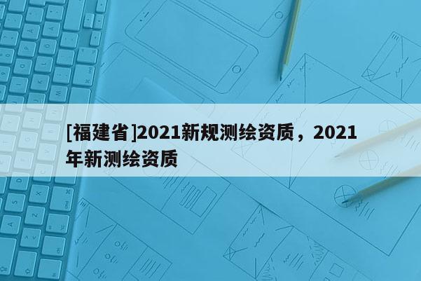 [福建省]2021新規測繪資質，2021年新測繪資質