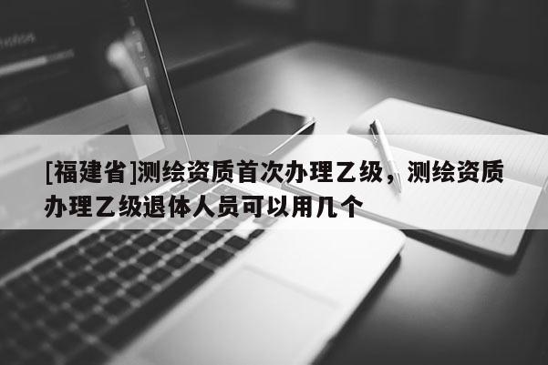 [福建省]測繪資質首次辦理乙級，測繪資質辦理乙級退體人員可以用幾個