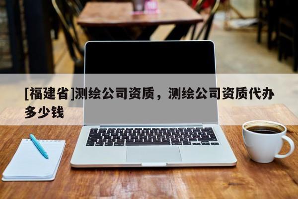 [福建省]測繪公司資質，測繪公司資質代辦多少錢