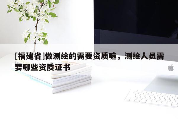 [福建省]做測繪的需要資質嘛，測繪人員需要哪些資質證書