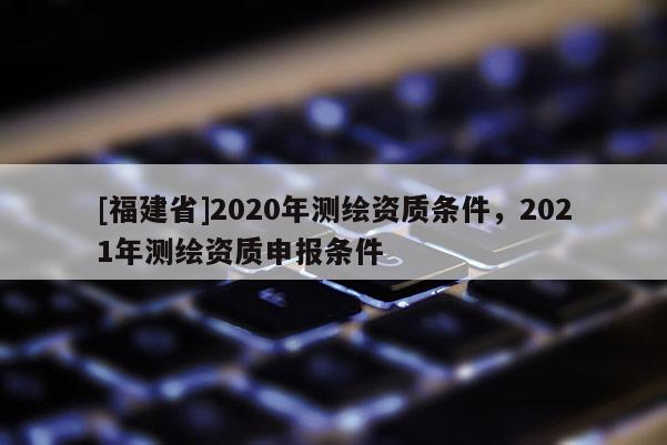 [福建省]2020年測繪資質(zhì)條件，2021年測繪資質(zhì)申報條件