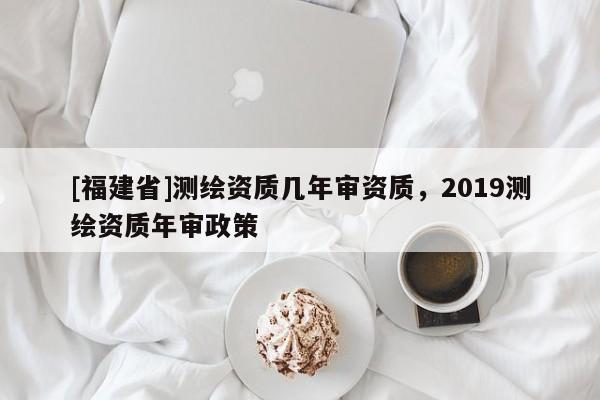 [福建省]測繪資質幾年審資質，2019測繪資質年審政策