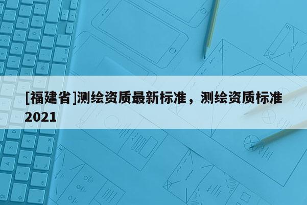 [福建省]測繪資質最新標準，測繪資質標準2021
